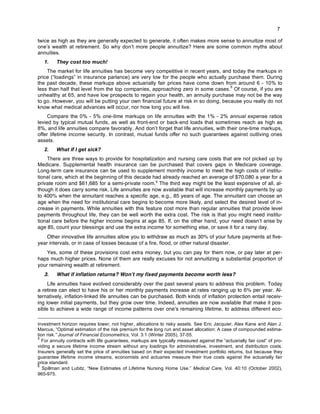7
twice as high as they are generally expected to generate, it often makes more sense to annuitize most of
one’s wealth at retirement. So why don’t more people annuitize? Here are some common myths about
annuities.
1. They cost too much!
The market for life annuities has become very competitive in recent years, and today the markups in
price (“loadings” in insurance parlance) are very low for the people who actually purchase them. During
the past decade, these markups above actuarially fair prices have come down from around 6 - 10% to
less than half that level from the top companies, approaching zero in some cases.
5
Of course, if you are
unhealthy at 65, and have low prospects to regain your health, an annuity purchase may not be the way
to go. However, you will be putting your own financial future at risk in so doing, because you really do not
know what medical advances will occur, nor how long you will live.
Compare the 0% - 5% one-time markups on life annuities with the 1% - 2% annual expense ratios
levied by typical mutual funds, as well as front-end or back-end loads that sometimes reach as high as
8%, and life annuities compare favorably. And don’t forget that life annuities, with their one-time markups,
offer lifetime income security. In contrast, mutual funds offer no such guarantees against outliving ones
assets.
2. What if I get sick?
There are three ways to provide for hospitalization and nursing care costs that are not picked up by
Medicare. Supplemental health insurance can be purchased that covers gaps in Medicare coverage.
Long-term care insurance can be used to supplement monthly income to meet the high costs of institu-
tional care, which at the beginning of this decade had already reached an average of $70,080 a year for a
private room and $61,685 for a semi-private room.6
The third way might be the least expensive of all, al-
though it does carry some risk. Life annuities are now available that will increase monthly payments by up
to 400% when the annuitant reaches a specific age, e.g., 85 years of age. The annuitant can choose an
age when the need for institutional care begins to become more likely, and select the desired level of in-
crease in payments. While annuities with this feature cost more than regular annuities that provide level
payments throughout life, they can be well worth the extra cost. The risk is that you might need institu-
tional care before the higher income begins at age 85. If, on the other hand, your need doesn’t arise by
age 85, count your blessings and use the extra income for something else, or save it for a rainy day.
Other innovative life annuities allow you to withdraw as much as 30% of your future payments at five-
year intervals, or in case of losses because of a fire, flood, or other natural disaster.
Yes, some of these provisions cost extra money, but you can pay for them now, or pay later at per-
haps much higher prices. None of them are really excuses for not annuitizing a substantial proportion of
your remaining wealth at retirement.
3. What if inflation returns? Won’t my fixed payments become worth less?
Life annuities have evolved considerably over the past several years to address this problem. Today
a retiree can elect to have his or her monthly payments increase at rates ranging up to 6% per year. Al-
ternatively, inflation-linked life annuities can be purchased. Both kinds of inflation protection entail receiv-
ing lower initial payments, but they grow over time. Indeed, annuities are now available that make it pos-
sible to achieve a wide range of income patterns over one’s remaining lifetime, to address different eco-
investment horizon requires lower, not higher, allocations to risky assets. See Eric Jacquier, Alex Kane and Alan J.
Marcus, “Optimal estimation of the risk premium for the long run and asset allocation: A case of compounded estima-
tion risk.” Journal of Financial Econometrics, Vol. 3:1 (Winter 2005), 37-55.
5
For annuity contracts with life guarantees, markups are typically measured against the “actuarially fair cost” of pro-
viding a secure lifetime income stream without any loadings for administrative, investment, and distribution costs.
Insurers generally set the price of annuities based on their expected investment portfolio returns, but because they
guarantee lifetime income streams, economists and actuaries measure their true costs against the actuarially fair
price standard.
6
Spillman and Lubitz, “New Estimates of Lifetime Nursing Home Use.” Medical Care, Vol. 40:10 (October 2002),
965-975.
 