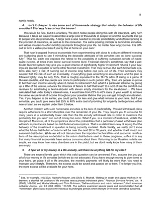 8
nomic needs.
4. Isn’t it cheaper to use some sort of homemade strategy that mimics the behavior of life
annuities? That way I can cut out the insurer!
This would be nice, but it is a fantasy. We don’t notice people doing this with life insurance. Why not?
Because it takes an insurer to assemble a large pool of thousands of people to fund the payments that go
to people who die prematurely. A large pool is also needed to provide predictability and efficient pricing to
the provider of insurance, as well as to the consumer. The same pooling principle is behind life annuities,
and allows insurers to offer monthly payments throughout your life, no matter how long you live. It is diffi-
cult to form a viable pool size if you try this at home on your own!
That hasn’t stopped financial economists from experimenting with close to a dozen different investing
and budgeting plans to see if mimicking the desirable attributes of life annuities can be done success-
fully.
7
Thus far, each one exposes the retiree to the possibility of suffering sustained periods of inade-
quate income, at times even below survival income level. Financial planners sometimes say that a par-
ticular favored system may give you a good chance of significantly higher investment returns if your sav-
ings are placed in equities or some other favored investment. That may be true. But such homemade sys-
tems also carry a risk of running out of income long before one runs out of life. Their sponsors may
counter that the risk of such an eventuality, if everything goes according to assumptions and the plan is
followed tightly, may be only 15%. That is roughly equivalent to the 16.7% odds of losing in a game of
Russian roulette, and few people are prone to participate in such games! Why, then, are people so prone
to bet their own income security when it comes to retirement? And what if a particular scheme, by giving
up a little of the upside, reduces the chances of failure to half that level? It is sort of like the comfort one
receives by substituting a twelve-shooter with eleven empty chambers for the six-shooter.… We have
calculated that under today’s interest rates, it would take from 25% to 40% more of your wealth to achieve
the same secure level of income throughout your possible lifetime that you can get through annuitization.
Yes, if you happen to die earlier, you could get by for less and give what remains to your heirs. But if you
annuitize, you could give away that 25% to 40% extra cost of providing for longevity contingencies, either
now or later, as we explain under Item 5 below.
Another problem with such homemade annuities is the lack of predictability. Phased withdrawal plans
require adherence to a strict discipline over the remainder of your life. They require you to consume for
many years at a substantially lower rate than the life annuity withdrawal rate in order to maximize the
probability that you won’t run out of money too soon. What if you, in a moment of weakness, violate the
discipline? Moreover, all of the projections about the probabilities that a particular phased withdrawal plan
will work in practice are based on distributional assumptions. That is a statistician’s way of saying that the
behavior of the investment in question is being correctly modeled. Quite frankly, we really don’t know
what the future distribution of returns will be over the next 30 to 50 years, and whether it will match our
assumed distribution. While we will not discuss here the important technicalities and economic ramifica-
tions of the assumptions embedded in the return distributions used in these programs, suffice it to say
that many financial economists have serious concerns about them. Returning to our Russian roulette ex-
ample, we may know how many chambers are in the pistol, but we don’t really know how many of them
are empty.
5. If I put all of my money in a life annuity, will there be anything left for my kids?
There are several levels upon which this valid question can be answered. First, assume that you put
all of your money in life annuities (which we do not advocate). If you have enough money to give some to
your heirs, yet place it all in life annuities, the monthly payments will likely be more than you need to
maintain your lifestyle. Therefore, the excess could be saved and passed on to them. The longer you live,
the more excess will be available for your heirs.
7
See, for example, Ivica Dus, Raimond Maurer, and Olivia S. Mitchell, “Betting on death and capital markets in re-
tirement: a shortfall risk analysis of life annuities versus phased withdrawal plans.” Financial Services Review, Vol. 14
(2005), 169-196, and Moshe Milevsky and Chris Robinson, “Self-annuitization and ruin in retirement.” North American
Actuarial Journal, Vol. 4:4 (Oct. 2000), 113-129. The authors examined several plans and demonstrated that all
“homemade” plans would expose the individual to prolonged periods where lifestyle or life itself cannot be sustained.
 