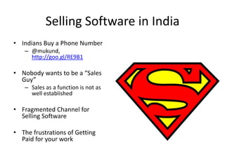 Selling Software in India
• Indians Buy a Phone Number
– @mukund,
http://goo.gl/RE9B1
• Nobody wants to be a “Sales
Guy”
– Sales as a function is not as
well established
• Fragmented Channel for
Selling Software
• The frustrations of Getting
Paid for your work
 