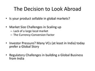 The Decision to Look Abroad
• Is your product sellable in global markets?
• Market Size Challenges in Scaling up
– Lack of a large local market
– The Currency-Conversion Factor
• Investor Pressure? Many VCs (at least in India) today
prefer a Global Story
• Regulatory Challenges in building a Global Business
from India
 
