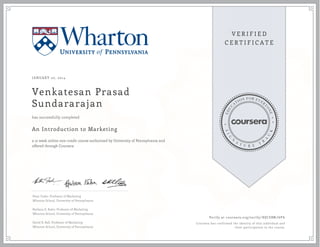 JANUARY 20, 2014

Venkatesan Prasad
Sundararajan
has successfully completed

An Introduction to Marketing
a 12 week online non-credit course authorized by University of Pennsylvania and
offered through Coursera

Peter Fader, Professor of Marketing
Wharton School, University of Pennsylvania
Barbara E. Kahn, Professor of Marketing
Wharton School, University of Pennsylvania
David R. Bell, Professor of Marketing
Wharton School, University of Pennsylvania

Verify at coursera.org/verify/ 8QCEBMJ6P6
Coursera has confirmed the identity of this individual and
their participation in the course.

 