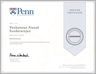 APRIL 15, 2014
Venkatesan Prasad
Sundararajan
Gamification
a 10 week online non-credit course authorized by University of Pennsylvania and
offered through Coursera
has successfully completed
Professor Kevin Werbach
The Wharton School
University of Pennsylvania
Verify at coursera.org/verify/ 2E5V8PHE29
Coursera has confirmed the identity of this individual and
their participation in the course.
 