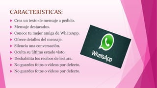 CARACTERISTICAS:
 Crea un texto de mensaje a pedido.
 Mensaje destacados.
 Conoce tu mejor amiga de WhatsApp.
 Ofrece detalles del mensaje.
 Silencia una conversación.
 Oculta su último estado visto.
 Deshabilita los recibos de lectura.
 No guardes fotos o videos por defecto.
 No guardes fotos o videos por defecto.
 