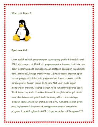 What's it Linux ?

Apa Linux itu?

Linux adalah sebuah program open source yang gratis di bawah lisensi
GNU, sistem operasi 32-64 bit, yang merupakan turunan dari Unix dan
dapat dijalankan pada berbagai macam platform perangkat keras mulai
dari Intel (x86), hingga prosesor RISC. Linux sebagai program open
source yang gratis Salah satu yang membuat Linux terkenal adalah
karena gratis. Dengan lisensi GNU (Gnu Not Unix) Anda dapat
memperoleh program, lengkap dengan kode sumbernya (source code).
Tidak hanya itu, Anda diberikan hak untuk mengkopi sebanyak Anda
mau, atau bahkan mengubah kode sumbernya.Dan itu semua legal
dibawah lisensi. Meskipun gratis, lisensi GNU memperbolehkan pihak
yang ingin menarik biaya untuk penggandaan maupun pengiriman
program. Lisensi lengkap dari GNU, dapat Anda baca di Lampiran III.

 