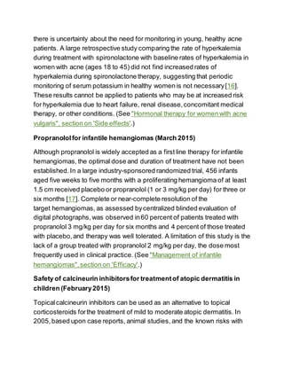 there is uncertainty about the need for monitoring in young, healthy acne
patients. A large retrospective study comparing the rate of hyperkalemia
during treatment with spironolactone with baseline rates of hyperkalemia in
women with acne (ages 18 to 45) did not find increased rates of
hyperkalemia during spironolactone therapy, suggesting that periodic
monitoring of serum potassium in healthy women is not necessary[16].
These results cannot be applied to patients who may be at increased risk
for hyperkalemia due to heart failure, renal disease,concomitant medical
therapy, or other conditions. (See "Hormonal therapy for women with acne
vulgaris", section on 'Side effects'.)
Propranololfor infantile hemangiomas (March 2015)
Although propranolol is widely accepted as a first line therapy for infantile
hemangiomas, the optimal dose and duration of treatment have not been
established.In a large industry-sponsored randomized trial, 456 infants
aged five weeks to five months with a proliferating hemangioma of at least
1.5 cm received placebo or propranolol (1 or 3 mg/kg per day) for three or
six months [17]. Complete or near-complete resolution of the
target hemangiomas, as assessed bycentralized blinded evaluation of
digital photographs, was observed in60 percent of patients treated with
propranolol 3 mg/kg per day for six months and 4 percent of those treated
with placebo,and therapy was well tolerated. A limitation of this study is the
lack of a group treated with propranolol 2 mg/kg per day, the dose most
frequently used in clinical practice. (See "Management of infantile
hemangiomas",section on 'Efficacy'.)
Safety of calcineurin inhibitorsfor treatmentof atopic dermatitis in
children (February2015)
Topicalcalcineurin inhibitors can be used as an alternative to topical
corticosteroids forthe treatment of mild to moderate atopic dermatitis. In
2005,based upon case reports, animal studies, and the known risks with
 