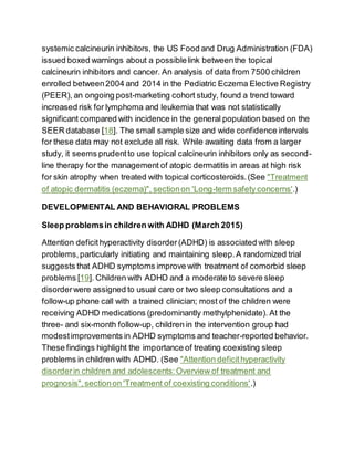 systemic calcineurin inhibitors, the US Food and Drug Administration (FDA)
issued boxed warnings about a possiblelink betweenthe topical
calcineurin inhibitors and cancer. An analysis of data from 7500 children
enrolled between2004 and 2014 in the Pediatric Eczema Elective Registry
(PEER), an ongoing post-marketing cohort study, found a trend toward
increased risk for lymphoma and leukemia that was not statistically
significant compared with incidence in the general population based on the
SEER database [18]. The small sample size and wide confidence intervals
for these data may not exclude all risk. While awaiting data from a larger
study, it seems prudentto use topical calcineurin inhibitors only as second-
line therapy for the management of atopic dermatitis in areas at high risk
for skin atrophy when treated with topical corticosteroids.(See "Treatment
of atopic dermatitis (eczema)", sectionon 'Long-term safety concerns'.)
DEVELOPMENTAL AND BEHAVIORAL PROBLEMS
Sleep problemsin children with ADHD (March 2015)
Attention deficithyperactivity disorder(ADHD) is associated with sleep
problems,particularly initiating and maintaining sleep.A randomized trial
suggests that ADHD symptoms improve with treatment of comorbid sleep
problems [19]. Children with ADHD and a moderate to severe sleep
disorderwere assigned to usual care or two sleep consultations and a
follow-up phone call with a trained clinician; most of the children were
receiving ADHD medications (predominantly methylphenidate). At the
three- and six-month follow-up, children in the intervention group had
modestimprovements in ADHD symptoms and teacher-reported behavior.
These findings highlight the importance of treating coexisting sleep
problems in children with ADHD. (See "Attention deficithyperactivity
disorderin children and adolescents:Overview of treatment and
prognosis",sectionon 'Treatment of coexisting conditions'.)
 