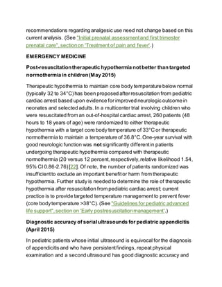 recommendations regarding analgesic use need not change based on this
current analysis. (See "Initial prenatal assessmentand first trimester
prenatal care", sectionon 'Treatment of pain and fever'.)
EMERGENCY MEDICINE
Post-resuscitationtherapeutic hypothermia notbetter than targeted
normothermia in children(May 2015)
Therapeutic hypothermia to maintain core body temperature below normal
(typically 32 to 34°C)has been proposed afterresuscitation from pediatric
cardiac arrest based upon evidence for improved neurologic outcome in
neonates and selected adults. In a multicenter trial involving children who
were resuscitated from an out-of-hospital cardiac arrest, 260 patients (48
hours to 18 years of age) were randomized to either therapeutic
hypothermia with a target core body temperature of 33°C or therapeutic
normothermia to maintain a temperature of 36.8°C.One-year survival with
good neurologic function was not significantly differentin patients
undergoing therapeutic hypothermia compared with therapeutic
normothermia (20 versus 12 percent,respectively,relative likelihood 1.54,
95% CI 0.86-2.76)[22]. Of note, the number of patients randomized was
insufficientto exclude an important benefitor harm from therapeutic
hypothermia. Further study is needed to determine the role of therapeutic
hypothermia after resuscitation from pediatric cardiac arrest; current
practice is to provide targeted temperature management to prevent fever
(core bodytemperature >38°C). (See "Guidelines for pediatric advanced
life support",section on 'Early postresuscitationmanagement'.)
Diagnostic accuracy of serialultrasounds for pediatric appendicitis
(April 2015)
In pediatric patients whose initial ultrasound is equivocal for the diagnosis
of appendicitis and who have persistentfindings, repeat physical
examination and a second ultrasound has good diagnostic accuracy and
 