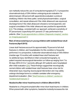 can markedly reduce the use of computed tomography (CT). A prospective
observational study of 294 children undergoing acute evaluation for
abdominal pain (38 percent with appendicitis)evaluated a protocol
stratifying children into three paths: serial physical examination, surgical
consultation, and repeat ultrasound if the initial ultrasound was equivocal;
discharge home if the initial ultrasound showed a normal appendix; and
surgical consultation if the initial ultrasound was positive for appendicitis
[23]. This strategy, consistentwith our approach, achieved a sensitivity of
97 percentand a specificityof 91 percent; CT was performed in four
patients. (See "Acute appendicitis in children: Diagnostic imaging", section
on 'Imaging approach'.)
Risk of intracranialinjury in young childrenwith isolated linear skull
fractures(April 2015)
Linear skull fractures account for approximately 75 percent of all skull
fractures in children, and hospitalization for this condition is frequently
performed.In a prospective,multicenter observational study of 350 children
(median age 10 months) with isolated linear skull fractures and
no additional injury identified on initial computed tomography,no
patient required neurosurgical intervention on follow-up ranging from 7 to
90 days (95% CI 0 to 1 percent), although 201 patients were hospitalized
after initial evaluation [24]. These findings suggestthat neurologically
normal children with isolated linear skull fractures have a low risk for
intracranial injury requiring neurosurgical intervention and may safely
undergo discharge home to a reliable caretaker after emergency
department evaluation. (See "Skull fractures in children", sectionon
'Isolated skull fractures'.)
Headacheafter minor head trauma in children (March2015)
Headache is a frequentcomplaint after minor blunt head trauma in children.
When presentwith other symptoms,headache modestlyincreases the risk
 