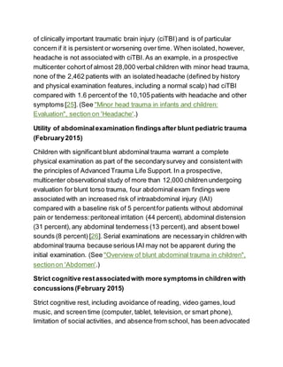 of clinically important traumatic brain injury (ciTBI)and is of particular
concern if it is persistent or worsening over time. When isolated, however,
headache is not associated with ciTBI.As an example, in a prospective
multicenter cohort of almost 28,000 verbal children with minor head trauma,
none of the 2,462 patients with an isolated headache (defined by history
and physical examination features, including a normal scalp) had ciTBI
compared with 1.6 percentof the 10,105 patients with headache and other
symptoms [25]. (See "Minor head trauma in infants and children:
Evaluation", section on 'Headache'.)
Utility of abdominalexamination findingsafter blunt pediatric trauma
(February2015)
Children with significant blunt abdominal trauma warrant a complete
physical examination as part of the secondarysurvey and consistentwith
the principles of Advanced Trauma Life Support. In a prospective,
multicenter observational study of more than 12,000 children undergoing
evaluation for blunt torso trauma, four abdominal exam findings were
associated with an increased risk of intraabdominal injury (IAI)
compared with a baseline risk of 5 percentfor patients without abdominal
pain or tenderness:peritoneal irritation (44 percent), abdominal distension
(31 percent), any abdominal tenderness (13 percent),and absent bowel
sounds (8 percent) [26]. Serial examinations are necessaryin children with
abdominal trauma because serious IAI may not be apparent during the
initial examination. (See "Overview of blunt abdominal trauma in children",
sectionon 'Abdomen'.)
Strict cognitive restassociatedwith more symptomsin children with
concussions(February 2015)
Strict cognitive rest, including avoidance of reading, video games,loud
music, and screen time (computer, tablet, television, or smart phone),
limitation of social activities, and absence from school, has been advocated
 