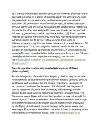 as a primary treatment for pediatric concussion.However, evidence for this
approach is sparse. In a trial of 99 patients aged 11 to 22 years who were
diagnosed with a concussionafter pediatric emergencydepartment
evaluation (36 percentwith loss of consciousness),all subjects reduced
physical activity and one group was assigned to strict cognitive rest forfive
days while the other was assigned to usual care (one to two days of rest
followed by gradual return to full cognitive activities) [27]. Strict cognitive
rest was associated with significantly more daily reported postconcussive
symptoms during the 10 days of follow-up, while there were no
differences inneurocognitive function or balance outcomes at three and 10
days after injury. Thus, strict cognitive rest was harmful in this trial. We
suggestan individualized approach to cognitive rest, in which patients are
instructed to avoid mental activities that worsen symptoms and are followed
closelyby a clinician with expertise in managing concussions.
(See "Concussionin children and adolescents:Management", sectionon
'Cognitive rest'.)
Caustic ingestionsmimicking anaphylaxis in young children
(February2015)
Accidentalingestion of caustic liquids by young children may be mistaken
for anaphylaxis because both may presentwith nausea, vomiting, difficulty
swallowing, and swelling of the lips, tongue, or pharynx. In a report of
two cases and review of the literature, clinical clues to the diagnosis of
caustic ingestion include the lack of a history of food allergy or other
allergic disease and failure to respond to treatment for anaphylaxis [28].
Caretakers may not have witnessed the ingestion, or may not report it for
fear of reprisal. Careful visualization of the affected areas with endoscopy
or microlaryngoscopycan distinguish caustic ingestion from anaphylaxis
by identifying ulceration and mucosaldamage to the upper airway and
esophagus.Preparations should be in place to intubate, if necessary,when
manipulating a compromised airway. (See "Differentialdiagnosis of
 
