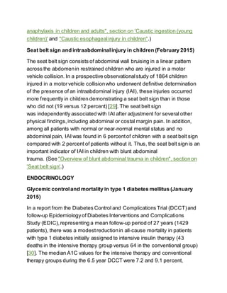 anaphylaxis in children and adults", section on 'Caustic ingestion (young
children)' and "Caustic esophagealinjury in children".)
Seat belt sign and intraabdominalinjury in children (February 2015)
The seat belt sign consists of abdominal wall bruising in a linear pattern
across the abdomenin restrained children who are injured in a motor
vehicle collision. In a prospective observationalstudy of 1864 children
injured in a motorvehicle collisionwho underwent definitive determination
of the presence of an intraabdominal injury (IAI), these injuries occurred
more frequently in children demonstrating a seat belt sign than in those
who did not (19 versus 12 percent) [29]. The seat belt sign
was independently associated with IAI after adjustment for several other
physical findings,including abdominal or costal margin pain. In addition,
among all patients with normal or near-normal mental status and no
abdominal pain, IAI was found in 6 percentof children with a seat belt sign
compared with 2 percent of patients without it. Thus, the seat belt sign is an
important indicator of IAI in children with blunt abdominal
trauma. (See "Overview of blunt abdominal trauma in children", sectionon
'Seat belt sign'.)
ENDOCRINOLOGY
Glycemic controland mortality in type 1 diabetes mellitus (January
2015)
In a report from the Diabetes Control and Complications Trial (DCCT)and
follow-up Epidemiologyof Diabetes Interventions and Complications
Study (EDIC),representing a mean follow-up period of 27 years (1429
patients), there was a modestreductionin all-cause mortality in patients
with type 1 diabetes initially assigned to intensive insulin therapy (43
deaths in the intensive therapy group versus 64 in the conventional group)
[30]. The median A1C values for the intensive therapy and conventional
therapy groups during the 6.5 year DCCT were 7.2 and 9.1 percent,
 