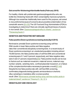 Oat cerealfor thickeninginfantbottle feeds (February 2015)
For healthy infants with problematic gastroesophagealreflux who are
bottle-fed,thickening feedswith infant cereal slightly improves symptoms.
Although rice cereal has traditionally been used for this purpose,oat cereal
is now preferred because of concerns about possiblecontamination of rice
cereal with arsenic [33-35].The US Food and Drug Administration (FDA) is
investigating to determine if there are clinically significant traces of arsenic
in rice cereal. (See "Gastroesophagealreflux in infants", sectionon
'Thickening feeds'.)
GENETICS AND PEDIATRIC METABOLISM
False positive Down syndromescreening tests(April 2015)
Noninvasive prenatal Down syndrome screening using cell free
DNA results in lower false positive and false negative
rates than conventional aneuploidy screening tests. In a recent study of
Down syndrome screening in an unselected population including almost
16,000 women, the false positive rates of cell free DNA and conventional
screening were 0.1 and 5 percent, respectively,and false negative rates
were 0 and 21 percent,respectively[36]. False positive results can be due
to factors such as maternal mosaicism,maternal tumors, maternal copy
number variants, vanishing twins, confined placental mosaicism,or a failure
of the complexbioinformatics necessaryto generate a result [37-44].
Despite the low false positive rate with cell free DNA screening,
confirmatory diagnostic testing (genetic amniocentesis or chorionic
villus sampling) is mandatory after a screenpositive
result. (See "Noninvasive prenatal testing using cell-free nucleic acids in
maternal blood",sectionon 'Trisomy21, 18, 13'.)
HEMATOLOGY AND ONCOLOGY
 