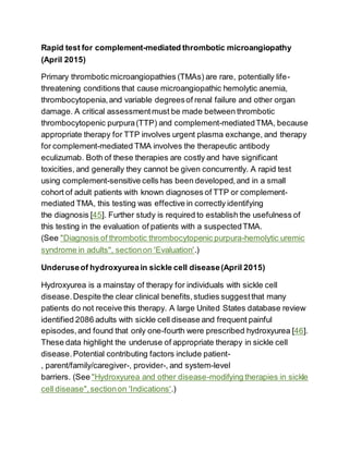 Rapid test for complement-mediated thrombotic microangiopathy
(April 2015)
Primary thrombotic microangiopathies (TMAs) are rare, potentially life-
threatening conditions that cause microangiopathic hemolytic anemia,
thrombocytopenia,and variable degreesof renal failure and other organ
damage. A critical assessmentmust be made between thrombotic
thrombocytopenic purpura(TTP) and complement-mediatedTMA, because
appropriate therapy for TTP involves urgent plasma exchange, and therapy
for complement-mediated TMA involves the therapeutic antibody
eculizumab. Both of these therapies are costly and have significant
toxicities, and generally they cannot be given concurrently. A rapid test
using complement-sensitive cells has been developed,and in a small
cohort of adult patients with known diagnoses of TTP or complement-
mediated TMA, this testing was effective in correctly identifying
the diagnosis [45]. Further study is required to establish the usefulness of
this testing in the evaluation of patients with a suspectedTMA.
(See "Diagnosis of thrombotic thrombocytopenic purpura-hemolytic uremic
syndrome in adults", sectionon 'Evaluation'.)
Underuseof hydroxyureain sickle cell disease(April 2015)
Hydroxyurea is a mainstay of therapy for individuals with sickle cell
disease.Despite the clear clinical benefits,studies suggestthat many
patients do not receive this therapy. A large United States database review
identified 2086 adults with sickle cell disease and frequent painful
episodes,and found that only one-fourth were prescribed hydroxyurea [46].
These data highlight the underuse of appropriate therapy in sickle cell
disease.Potential contributing factors include patient-
, parent/family/caregiver-, provider-, and system-level
barriers. (See "Hydroxyurea and other disease-modifying therapies in sickle
cell disease",sectionon 'Indications'.)
 