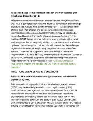 Response-based treatmentmodificationin children with Hodgkin
lymphoma (December2014)
Most children and adolescents with intermediate risk Hodgkin lymphoma
(HL) have a good prognosis following intensive combination chemotherapy
plus low-dose involved-field radiation therapy (IFRT). A randomized trial
of more than 1700 children and adolescents with newly diagnosed
intermediate risk HL evaluated whether treatment may be escalated or
deescalated based on the results of interim imaging studies [47]. The
addition of IFRT did not improve outcomes among patients with a rapid
early response that subsequentlyattained a complete remissionafter four
cycles of chemotherapy. In contrast, intensification of the chemotherapy
regimen in those without a rapid early response improved event-free
survival. These results supportthe omissionof IFRT in rapid early
responders who achieve PET-negative complete remissionafter four cycles
of ABVE-PC.They also support the escalation of therapy in slow early
responders with PET positive disease. (See "Overview of Hodgkin
lymphoma in children and adolescents",sectionon 'Intermediate risk
disease'.)
INFECTIOUS DISEASES AND IMMUNIZATIONS
Reduced HPV vaccination rate amongwomen who have sex with
women (May 2015)
Prior researchhas suggestedthat women who have sex with women
(WSW)may be less likely to initiate human papillomavirus (HPV)
vaccination than their age-matched heterosexual peers. One possible
reason for this discrepancyis that both WSW and their healthcare
providers may erroneously believe that WSW are not at risk for HPV
infection or cervical cancer. In one study of over 12,000 United States
women from 2006 to 2010,of women who were aware of the HPV vaccine,
only 8 percent of lesbian women had initiated vaccination compared with
 