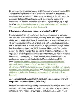 28 percentof heterosexual women and 32 percent of bisexual women [48].
This study highlights the need for healthcare providers to discuss HPV
vaccination with all patients. The American Academyof Pediatrics and the
American College of Obstetricians and Gynecologistsrecommend
vaccination for females and males ages 11 or 12 years of age, up to age
26. (See "Medical care of women who have sex with women", sectionon
'Prevention of sexually transmitted diseases'.)
Effectiveness ofpertussis vaccinein infants (May 2015)
Infants younger than 12 months have the highest incidence of pertussis
and pertussis-related complications,including death. In a large case-control
study, having received ≥1 dose of pertussis vaccine was associated with a
72 percentreduction in the risk of death and a 31 percent reduction in the
risk of hospitalization in infants ≥6 weeks of age (the minimum age for the
first dose of pertussis vaccine) [49]. However, 64 percentof the deaths
occurred in infants younger than six weeks. These findings highlight the
importance of timely pertussis immunization for infants, as well as maternal
immunization during pregnancy and immunization of the infant’s close
contacts, as recommendedby the Global Pertussis Initiative [50].
(See "Diphtheria, tetanus, and pertussis immunization in infants and
children 0 through 6 years of age", sectionon 'Efficacyand
effectiveness' and "Immunizations during pregnancy", sectionon 'Tetanus,
diphtheria, and pertussis vaccination' and "Bordetellapertussis infection in
adolescents and adults: Treatment and prevention", section on 'Tdap
booster'.)
Aerosolized measles vaccine inferiorto subcutaneous vaccine with
respectto seropositivity rate (April 2015)
Measles vaccine is usually given by subcutaneous injection; an aerosolized
vaccine could be administered by individuals with less training and would
not require sterile needles or syringes. In a study including 2004 infants
 