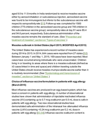 aged 9.0 to 11.9 months in India randomized to receive measles vaccine
either by aerosolinhalation or subcutaneous injection, aerosolized vaccine
was found to be immunogenic but inferior to the subcutaneous vaccine with
respectto seropositivityrate [51]. Follow-up was completedfor1560
children (775 children in the aerosolized vaccine group and 785 children in
the subcutaneous vaccine group); seropositivity rates at day 91 were 85.4
and 94.6 percent, respectively.Subcutaneous administration of the
measles vaccine remains the standard of care. (See "Prevention and
treatment of measles",sectionon 'Types of vaccines'.)
Measles outbreak in United States (April 2015,MODIFIED April2015)
The United States has experienced a record number of measles cases
during 2014 to 2015.In 2014,644 cases were reported from 27 states [52].
Between January 1 and May 1, 2015,169 cases have beenreported.Most
cases have occurred among individuals who were unvaccinated. Children
living in or traveling to areas where there is a measles outbreak (defined as
≥3 cases linked in time and space) and children traveling outside the
United States should receive measles-mumps-rubellavaccine earlier than it
is routinely recommended.(See "Epidemiologyand transmission of
measles",sectionon 'United States'.)
Choice of influenza vaccineformulation in patients with egg allergy
(March2015)
Most influenza vaccines are produced in an egg-based system,which has
been a concern in patients with egg allergy. A number of observational
studies have shown that administration of injectable inactivated influenza
vaccine (IIV) containing up to 0.7 mcg ovalbumin per 0.5 mL dose is safe in
patients with egg allergy. Two new observational studies have
demonstrated safe administration of the intranasal live attenuated influenza
vaccine (LAIV)containing <0.24 mcg ovalbumin per 0.2 mL dose in
patients with egg allergy [53,54].Influenza vaccine ovalbumin content is
 