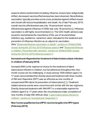 seasons where predominant circulating influenza viruses have antigenically
drifted,decreased vaccine effectivenesshas beenobserved.Nevertheless,
vaccination typically provides some cross-protectionagainst drifted viruses
and should still reduce hospitalization and death. As of late February 2015,
overall vaccine effectiveness was only 19 percentand vaccine
effectivenessagainst influenza A H3N2 was only 18 percent[56]. Influenza
vaccination is still highly recommended [55]. The CDC health advisory was
issued to reemphasize the importance of the use of neuraminidase
inhibitors (eg, oseltamivir, zanamivir) when indicated for the treatment and
prevention of influenza infection as an adjunct to vaccination.
(See "Seasonalinfluenza vaccination in adults", section on 'Drifted H3N2
viruses during the 2014 to 2015 influenza season' and "Seasonal influenza
in children: Prevention with vaccines", sectionon 'Drifted H3N2 viruses
during the 2014 to 2015 influenza season'.)
Isoniazid and rifapentinefor treatmentof latent tuberculosis infection
in children (February 2015)
Isoniazid (INH) is the regimenof choice for the treatment of latent
tuberculosis infection in children, but full adherence throughout the nine-
month course can be challenging. A study among 1058 children ages 2 to
17 years demonstrated that directly observed treatment with three months
of INH and rifapentine (RPT) was as effective as nine months of
unsupervised INH alone forprevention of tuberculosis [57]. Treatment
related adverse events were uncommonand similar with the two regimens.
Directly observed treatment with INH-RPT is a reasonable regimenfor
children aged 2 to 17 years when the circumstances make completionof
nine months of daily INH difficult.(See "Latent tuberculosis infectionin
children", section on 'Isoniazid and rifapentine'.)
New human papillomavirus (HPV) vaccine targets nine HPV types
(February2015)
 
