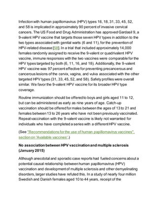Infectionwith human papillomavirus (HPV) types 16, 18, 31, 33, 45, 52,
and 58 is implicated in approximately 90 percent of invasive cervical
cancers. The US Food and Drug Administration has approved Gardasil 9, a
9-valent HPV vaccine that targets those seven HPV types in addition to the
two types associated with genital warts (6 and 11), for the prevention of
HPV-related disease [58]. In a trial that included approximately 14,000
females randomly assigned to receive the 9-valent or quadrivalent HPV
vaccine, immune responses with the two vaccines were comparable for the
HPV types targeted by both (6, 11, 16, and 18). Additionally, the 9-valent
HPV vaccine was 97 percent effective for preventing precancerous and
cancerous lesions of the cervix, vagina, and vulva associated with the other
targeted HPV types (31, 33, 45, 52, and 58). Safety profiles were overall
similar. We favor the 9-valent HPV vaccine for its broader HPV type
coverage.
Routine immunization should be offeredto boys and girls aged 11 to 12,
but can be administered as early as nine years of age. Catch-up
vaccination should be offeredformales between the ages of 13 to 21 and
females between13 to 26 years who have not been previously vaccinated.
Repeatvaccination with the 9-valent vaccine is likely not warranted for
individuals who have completed a series with a differentHPV vaccine.
(See "Recommendations forthe use of human papillomavirus vaccines",
sectionon 'Available vaccines'.)
No association between HPV vaccinationand multiple sclerosis
(January 2015)
Although anecdotal and sporadic case reports had fueled concerns about a
potential causal relationship betweenhuman papillomavirus (HPV)
vaccination and developmentof multiple sclerosis and other demyelinating
disorders,larger studies have refuted this. In a study of nearly four million
Swedish and Danish females aged 10 to 44 years, receipt of the
 
