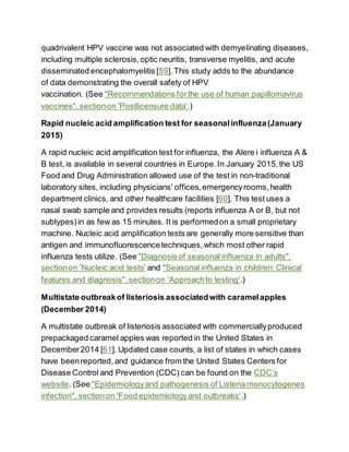 quadrivalent HPV vaccine was not associated with demyelinating diseases,
including multiple sclerosis,optic neuritis, transverse myelitis, and acute
disseminated encephalomyelitis [59].This study adds to the abundance
of data demonstrating the overall safety of HPV
vaccination. (See "Recommendations forthe use of human papillomavirus
vaccines", sectionon 'Postlicensure data'.)
Rapid nucleic acid amplification test for seasonalinfluenza(January
2015)
A rapid nucleic acid amplification test for influenza, the Alere i influenza A &
B test, is available in several countries in Europe.In January 2015,the US
Food and Drug Administration allowed use of the test in non-traditional
laboratory sites, including physicians' offices,emergencyrooms,health
department clinics, and other healthcare facilities [60]. This test uses a
nasal swab sample and provides results (reports influenza A or B, but not
subtypes)in as few as 15 minutes. It is performedon a small proprietary
machine. Nucleic acid amplification tests are generally more sensitive than
antigen and immunofluorescencetechniques,which most other rapid
influenza tests utilize. (See "Diagnosis of seasonal influenza in adults",
sectionon 'Nucleic acid tests' and "Seasonal influenza in children: Clinical
features and diagnosis",sectionon 'Approachto testing'.)
Multistate outbreakof listeriosis associatedwith caramelapples
(December 2014)
A multistate outbreak of listeriosis associated with commerciallyproduced
prepackaged caramel apples was reported in the United States in
December2014 [61]. Updated case counts, a list of states in which cases
have beenreported, and guidance from the United States Centers for
Disease Control and Prevention (CDC) can be found on the CDC’s
website. (See "Epidemiologyand pathogenesis of Listeria monocytogenes
infection", sectionon 'Food epidemiologyand outbreaks'.)
 