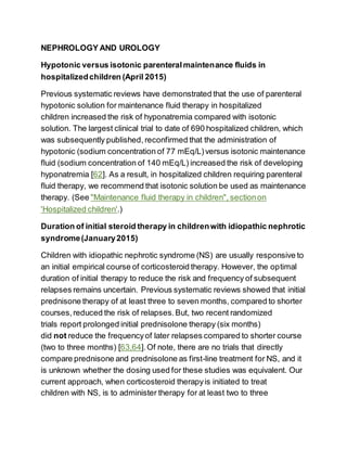 NEPHROLOGY AND UROLOGY
Hypotonic versus isotonic parenteralmaintenance fluids in
hospitalizedchildren (April 2015)
Previous systematic reviews have demonstrated that the use of parenteral
hypotonic solution for maintenance fluid therapy in hospitalized
children increased the risk of hyponatremia compared with isotonic
solution. The largest clinical trial to date of 690 hospitalized children, which
was subsequently published, reconfirmed that the administration of
hypotonic (sodium concentration of 77 mEq/L)versus isotonic maintenance
fluid (sodium concentration of 140 mEq/L) increased the risk of developing
hyponatremia [62]. As a result, in hospitalized children requiring parenteral
fluid therapy, we recommend that isotonic solution be used as maintenance
therapy. (See "Maintenance fluid therapy in children", sectionon
'Hospitalized children'.)
Duration of initial steroid therapy in childrenwith idiopathic nephrotic
syndrome(January2015)
Children with idiopathic nephrotic syndrome (NS) are usually responsive to
an initial empirical course of corticosteroid therapy. However, the optimal
duration of initial therapy to reduce the risk and frequency of subsequent
relapses remains uncertain. Previous systematic reviews showed that initial
prednisone therapy of at least three to seven months, compared to shorter
courses,reduced the risk of relapses.But, two recent randomized
trials report prolonged initial prednisolone therapy (six months)
did not reduce the frequencyof later relapses compared to shorter course
(two to three months) [63,64].Of note, there are no trials that directly
compare prednisone and prednisolone as first-line treatment for NS, and it
is unknown whether the dosing used for these studies was equivalent. Our
current approach, when corticosteroid therapyis initiated to treat
children with NS, is to administer therapy for at least two to three
 