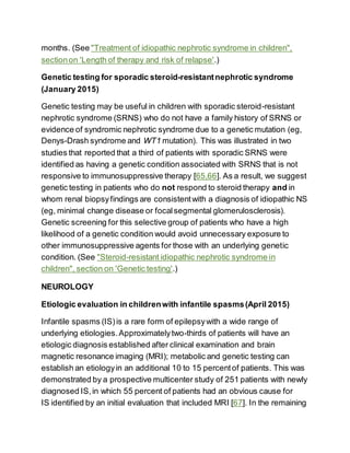 months. (See "Treatment of idiopathic nephrotic syndrome in children",
sectionon 'Length of therapy and risk of relapse'.)
Genetic testing for sporadic steroid-resistantnephrotic syndrome
(January 2015)
Genetic testing may be useful in children with sporadic steroid-resistant
nephrotic syndrome (SRNS) who do not have a family history of SRNS or
evidence of syndromic nephrotic syndrome due to a genetic mutation (eg,
Denys-Drash syndrome and WT1 mutation). This was illustrated in two
studies that reported that a third of patients with sporadic SRNS were
identified as having a genetic condition associated with SRNS that is not
responsive to immunosuppressive therapy [65,66]. As a result, we suggest
genetic testing in patients who do not respond to steroid therapy and in
whom renal biopsyfindings are consistentwith a diagnosis of idiopathic NS
(eg, minimal change disease or focalsegmental glomerulosclerosis).
Genetic screening for this selective group of patients who have a high
likelihood of a genetic condition would avoid unnecessary exposure to
other immunosuppressive agents for those with an underlying genetic
condition. (See "Steroid-resistant idiopathic nephrotic syndrome in
children", section on 'Genetic testing'.)
NEUROLOGY
Etiologic evaluation in childrenwith infantile spasms(April 2015)
Infantile spasms (IS)is a rare form of epilepsywith a wide range of
underlying etiologies.Approximatelytwo-thirds of patients will have an
etiologic diagnosis established after clinical examination and brain
magnetic resonance imaging (MRI); metabolic and genetic testing can
establish an etiologyin an additional 10 to 15 percentof patients. This was
demonstrated by a prospective multicenter study of 251 patients with newly
diagnosed IS,in which 55 percent of patients had an obvious cause for
IS identified by an initial evaluation that included MRI [67]. In the remaining
 