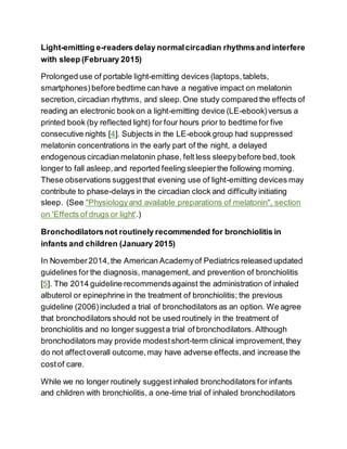 Light-emitting e-readers delay normalcircadian rhythmsand interfere
with sleep (February 2015)
Prolonged use of portable light-emitting devices (laptops,tablets,
smartphones)before bedtime can have a negative impact on melatonin
secretion,circadian rhythms, and sleep.One study compared the effects of
reading an electronic bookon a light-emitting device (LE-ebook)versus a
printed book (by reflected light) for four hours prior to bedtime for five
consecutive nights [4]. Subjects in the LE-ebookgroup had suppressed
melatonin concentrations in the early part of the night, a delayed
endogenous circadian melatonin phase, felt less sleepybefore bed,took
longer to fall asleep,and reported feeling sleepierthe following morning.
These observations suggestthat evening use of light-emitting devices may
contribute to phase-delays in the circadian clock and difficulty initiating
sleep. (See "Physiologyand available preparations of melatonin", section
on 'Effects of drugs or light'.)
Bronchodilatorsnot routinely recommended for bronchiolitis in
infants and children (January 2015)
In November2014,the American Academyof Pediatrics released updated
guidelines for the diagnosis, management, and prevention of bronchiolitis
[5]. The 2014 guideline recommendsagainst the administration of inhaled
albuterol or epinephrine in the treatment of bronchiolitis; the previous
guideline (2006)included a trial of bronchodilators as an option. We agree
that bronchodilators should not be used routinely in the treatment of
bronchiolitis and no longer suggesta trial of bronchodilators. Although
bronchodilators may provide modestshort-term clinical improvement,they
do not affectoverall outcome,may have adverse effects,and increase the
costof care.
While we no longer routinely suggestinhaled bronchodilators for infants
and children with bronchiolitis, a one-time trial of inhaled bronchodilators
 