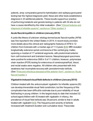patients, array comparative genomic hybridization and epilepsygene panel
testing had the highest diagnostic yield; these and other tests established a
diagnosis in 23 additional patients. These results supportour practice
of performing metabolic and genetic testing in patients with IS who do not
have a cause identified by the initial evaluation. (See "Clinical features and
diagnosis of infantile spasms",sectionon 'Other studies'.)
Acute flaccid myelitis in children (January 2015)
A polio-like illness of unknown etiology termed acute flaccid myelitis (AFM)
was first reported in the United States in 2014.A recent study provides
more details about the clinical and radiographic features of AFM in 12
children from Colorado with a median age of 11.5 years [68]. MRI revealed
longitudinally extensive spinal cord lesions of the central gray matter,
spanning a median of 17 vertebral segments, with predominant anterior
horn cell involvement and brainstem lesions. Nasopharyngeal specimens
were positive for enterovirus D68 in 5 of 11 children; however, polymerase
chain reaction (PCR) testing for enterovirus of cerebrospinalfluid, blood,
and rectal swabs were negative. All children who presented with limb
weakness had incomplete recoverywith persistentmotor deficits.
(See "Polio and infectious diseases of the anterior horn", sectionon 'Acute
flaccid myelitis'.)
Vigabatrin-inducedvisualfield defects in children (January2015)
Children treated with the anticonvulsant vigabatrin for infantile spasms (IS)
can develop irreversible visual field constriction, but the frequencyof this
complicationhas been difficultto estimate due to poor reliability of visual
field testing in young children. In the largest study to date that included 32
school-aged children with IS treated with vigabatrin in infancy, the
prevalence of visual field defects was 34 percent, similar to that in adults
treated with vigabatrin [69]. The frequencyand severity of defects
increased with treatment duration and cumulative dose.These data
 