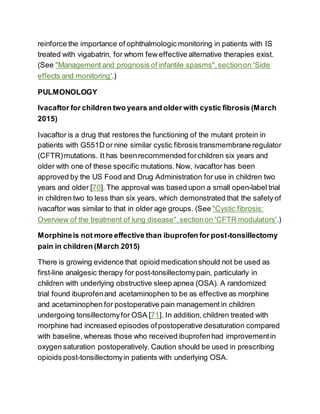 reinforce the importance of ophthalmologic monitoring in patients with IS
treated with vigabatrin, for whom few effective alternative therapies exist.
(See "Management and prognosis of infantile spasms",sectionon 'Side
effects and monitoring'.)
PULMONOLOGY
Ivacaftor for children two years and older with cystic fibrosis (March
2015)
Ivacaftor is a drug that restores the functioning of the mutant protein in
patients with G551D or nine similar cystic fibrosis transmembrane regulator
(CFTR)mutations. It has beenrecommended forchildren six years and
older with one of these specific mutations.Now, ivacaftor has been
approved by the US Food and Drug Administration for use in children two
years and older [70]. The approval was based upon a small open-label trial
in children two to less than six years, which demonstrated that the safety of
ivacaftor was similar to that in older age groups. (See "Cystic fibrosis:
Overview of the treatment of lung disease",sectionon 'CFTR modulators'.)
Morphineis not more effective than ibuprofen for post-tonsillectomy
pain in children (March 2015)
There is growing evidence that opioid medicationshould not be used as
first-line analgesic therapy for post-tonsillectomypain, particularly in
children with underlying obstructive sleep apnea (OSA). A randomized
trial found ibuprofenand acetaminophen to be as effective as morphine
and acetaminophen for postoperative pain management in children
undergoing tonsillectomyfor OSA [71]. In addition, children treated with
morphine had increased episodes ofpostoperative desaturation compared
with baseline, whereas those who received ibuprofenhad improvementin
oxygen saturation postoperatively. Caution should be used in prescribing
opioids post-tonsillectomyin patients with underlying OSA.
 