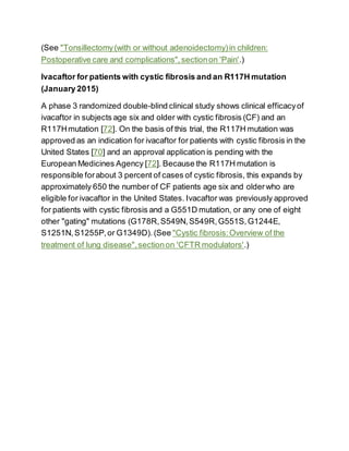 (See "Tonsillectomy(with or without adenoidectomy)in children:
Postoperative care and complications",sectionon 'Pain'.)
Ivacaftor for patients with cystic fibrosis and an R117H mutation
(January 2015)
A phase 3 randomized double-blind clinical study shows clinical efficacyof
ivacaftor in subjects age six and older with cystic fibrosis (CF) and an
R117Hmutation [72]. On the basis of this trial, the R117H mutation was
approved as an indication for ivacaftor for patients with cystic fibrosis in the
United States [70] and an approval application is pending with the
European Medicines Agency [72]. Because the R117H mutation is
responsible forabout 3 percent of cases of cystic fibrosis, this expands by
approximately 650 the number of CF patients age six and olderwho are
eligible for ivacaftor in the United States. Ivacaftor was previously approved
for patients with cystic fibrosis and a G551D mutation, or any one of eight
other "gating" mutations (G178R,S549N,S549R,G551S,G1244E,
S1251N,S1255P,or G1349D). (See "Cystic fibrosis:Overview of the
treatment of lung disease",sectionon 'CFTR modulators'.)
 