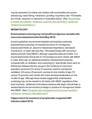 may be warranted for infants and children with bronchiolitis and severe
disease (eg, nasal flaring; retractions; grunting; respiratory rate >70 breaths
per minute; dyspnea; or cyanosis) or respiratory failure. (See "Bronchiolitis
in infants and children: Treatment; outcome;and prevention", sectionon
'Inhaled bronchodilators'.)
NEONATOLOGY
Endotrachealsuctioningmay not benefitnonvigorous neonates with
meconium-stainedamniotic fluid (May 2015)
Current guidelines recommend intubation and tracheal suctioning
(endotracheal suctioning) of residual meconium for nonvigorous
(depressed) infants (ie, absent or depressed respirations,decreased
muscle tone, or heart rate less than 100 beats/minute) with meconium-
stained amniotic fluid (MSAF), although supportive data are limited. In a
recent randomized clinical trial of 122 nonvigorous term infants with MSAF
in India, there was no additional benefitto endotracheal suctioning
compared with no intubation and suctioning [6]. Specifically,there were no
differences betweenthe two groups in the incidence of meconium
aspiration syndrome (33 versus 31 percent), need for mechanical
ventilation (23 versus 25 percent), survival at nine months of age (70
versus 72 percent), and mental and motor developmental status at nine
months of age. Although these results suggestthat endotracheal
suctioning may not be needed in all infants with MSAF regardless of the
level of activity, additional confirmatory evidence with larger clinical trials is
needed before we recommend achange in practice for nonvigorous infants
with MSAF. (See "Prevention and management of meconium aspiration
syndrome",sectionon 'Neonatal care'.)
Valganciclovir for treatmentof symptomatic congenitalCMV
infections (April 2015)
 
