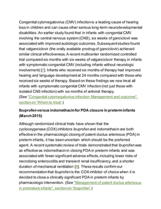 Congenital cytomegalovirus (CMV) infectionis a leading cause of hearing
loss in children and can cause other serious long-term neurodevelopmental
disabilities. An earlier study found that in infants with congenital CMV
involving the central nervous system (CNS), six weeks of ganciclovir was
associated with improved audiologic outcomes.Subsequentstudies found
that valganciclovir (the orally available prodrug of ganciclovir) achieved
similar clinical effectiveness.A recent multicenter randomized controlled
trial compared six months with six weeks of valganciclovir therapy in infants
with symptomatic congenital CMV (including infants without neurologic
involvement) [7]. Infants who received six months of therapy had improved
hearing and language developmentat 24 months compared with those who
received six weeks of therapy. Based on these findings we now treat all
infants with symptomatic congenital CMV infection(not just those with
isolated CNS infection) with six months of antiviral therapy.
(See "Congenital cytomegalovirus infection: Management and outcome",
sectionon 'Whom to treat'.)
Ibuprofenversus indomethacinfor PDA closure in preterm infants
(March2015)
Although randomized clinical trials have shown that the
cyclooxygenase (COX)inhibitors ibuprofenand indomethacin are both
effective in the pharmacologic closing of patent ductus arteriosus (PDA) in
preterm infants, it has beenuncertain which should be the preferred
agent. A recent systematic review of trials demonstrated that ibuprofenwas
as effective as indomethacin in closing PDA in preterm infants and was
associated with fewer significant adverse effects,including lower risks of
necrotizing enterocolitis and transient renal insufficiency,and a shorter
duration of mechanical ventilation [8]. These results confirm our
recommendationthat ibuprofenis the COX inhibitor of choice when it is
decided to close a clinically significant PDA in preterm infants by
pharmacologic intervention. (See "Management of patent ductus arteriosus
in premature infants", sectionon 'Ibuprofen'.)
 