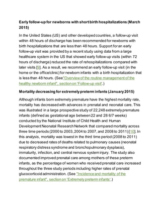 Early follow-up for newborns with shortbirth hospitalizations (March
2015)
In the United States (US) and other developedcountries, a follow-up visit
within 48 hours of discharge has been recommendedfor newborns with
birth hospitalizations that are less than 48 hours. Support foran early
follow-up visit was provided by a recent study using data from a large
healthcare system in the US that showed early follow-up visits (within 72
hours of discharge) reduced the rate of rehospitalizations compared with
later visits [9]. As a result, we recommend an early follow-up visit (in the
home or the office/clinic) for newborn infants with a birth hospitalization that
is less than 48 hours. (See"Overviewof the routine management of the
healthy newborn infant", sectionon 'Follow-up visit'.)
Mortality decreasing for extremelypreterm infants (January2015)
Although infants born extremely premature have the highest mortality rate,
mortality has decreasedwith advances in prenatal and neonatal care. This
was illustrated in a large prospective study of 22,248 extremelypremature
infants (defined as gestational age between22 and 28 6/7 weeks)
conducted by the National Institute of Child Health and Human
DevelopmentNeonatal ResearchNetwork that compared mortality across
three time periods (2000 to 2003,2004 to 2007,and 2008 to 2011)[10]. In
this analysis, mortality was lowest in the third time period (2008 to 2011)
due to decreased rates of deaths related to pulmonary causes (neonatal
respiratory distress syndrome and bronchopulmonary dysplasia),
immaturity, infection, and central nervous system injury. The study also
documented improved prenatal care among mothers of these preterm
infants, as the percentage of women who received prenatal care increased
throughout the three study periods including higher rates of prenatal
glucocorticoidadministration. (See "Incidenceand mortality of the
premature infant", sectionon 'Extremely preterm infants'.)
 
