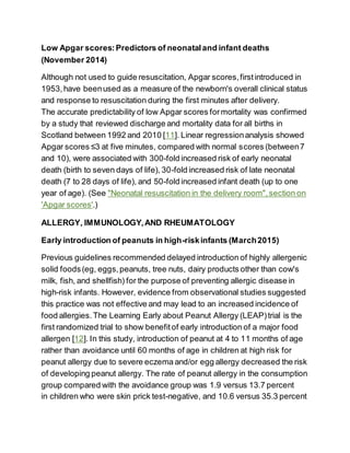 Low Apgar scores:Predictors of neonataland infant deaths
(November 2014)
Although not used to guide resuscitation, Apgar scores,firstintroduced in
1953,have beenused as a measure of the newborn's overall clinical status
and response to resuscitation during the first minutes after delivery.
The accurate predictability of low Apgar scores formortality was confirmed
by a study that reviewed discharge and mortality data for all births in
Scotland between 1992 and 2010 [11]. Linear regressionanalysis showed
Apgar scores ≤3 at five minutes, compared with normal scores (between7
and 10), were associated with 300-fold increased risk of early neonatal
death (birth to seven days of life), 30-fold increased risk of late neonatal
death (7 to 28 days of life), and 50-fold increased infant death (up to one
year of age). (See "Neonatal resuscitation in the delivery room",section on
'Apgar scores'.)
ALLERGY, IMMUNOLOGY,AND RHEUMATOLOGY
Early introduction of peanuts in high-riskinfants (March2015)
Previous guidelines recommended delayed introduction of highly allergenic
solid foods(eg, eggs,peanuts, tree nuts, dairy products other than cow's
milk, fish, and shellfish) for the purpose of preventing allergic disease in
high-risk infants. However, evidence from observational studies suggested
this practice was not effective and may lead to an increased incidence of
food allergies.The Learning Early about Peanut Allergy (LEAP)trial is the
first randomized trial to show benefitof early introduction of a major food
allergen [12]. In this study, introduction of peanut at 4 to 11 months of age
rather than avoidance until 60 months of age in children at high risk for
peanut allergy due to severe eczema and/or egg allergy decreased the risk
of developing peanut allergy. The rate of peanut allergy in the consumption
group compared with the avoidance group was 1.9 versus 13.7 percent
in children who were skin prick test-negative, and 10.6 versus 35.3 percent
 