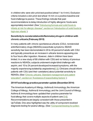 in children who were skin prick test-positive (wheal 1 to 4 mm). Exclusion
criteria included a skin prick test wheal >4 mm or a positive baseline oral
food challenge to peanut. These findings indicate that past
recommendations to delay introduction of highly allergenic foods were
appropriately rescinded. (See "Introducing formula and solid foods to
infants at risk for allergic disease",sectionon 'Introduction of solid foods to
high-risk infants'.)
Sensitivity to nonsteroidalantiinflammatorydrugsin children with
chronic urticaria (February 2015)
In many patients with chronic spontaneous urticaria (CSU), nonsteroidal
antiinflammatory drugs (NSAIDs) exacerbate symptoms.NSAID
sensitivity has been demonstrated in 20 to 40 percentof adults with CSU
and typically presents as an increase in urticaria lesions appearing one
to four hours after ingestion. However, data in children have been
limited. In a new study of 68 children with CSU and no history of previous
reactions to NSAIDs,subjects underwent single-blind challenge with
aspirin, and 10 to 24 percent developedincreased symptoms, with the
majority experiencing isolated lip angioedema[13]. Clinicians should inform
patients with CSU (and their caretakers) about potential sensitivity to
NSAIDs.(See "Chronic urticaria: Standard management and patient
education", sectionon 'Avoidance of exacerbating factors'.)
2014 Food allergy practice parameter update (December2014)
The American Academyof Allergy, Asthma & Immunology,the American
College of Allergy, Asthma & Immunology,and the Joint Council of Allergy,
Asthma & Immunologyhave updated their practice parameter for
food allergy that covers multiple aspects of patient care [14].
Recommendations are largely consistent with those presented in
UpToDate.One area highlighted was the utility of component-resolved
diagnostic testing for peanut allergy. (See "Componenttesting for pollen-
 