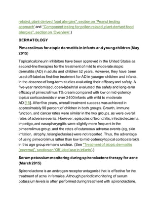 related, plant-derived food allergies",sectionon 'Peanut testing
approach' and "Componenttesting for pollen-related,plant-derived food
allergies", sectionon 'Overview'.)
DERMATOLOGY
Pimecrolimus for atopic dermatitis in infants and young children (May
2015)
Topicalcalcineurin inhibitors have been approved in the United States as
second-line therapies for the treatment of mild to moderate atopic
dermatitis (AD) in adults and children ≥2 years. However, they have been
used off-labelas first-line treatment for AD in younger children and infants,
in the absence of long-term studies evaluating their efficacyand safety. A
five-year randomized, open-labeltrial evaluated the safety and long-term
efficacyof pimecrolimus 1% cream compared with low or mid-potency
topical corticosteroids in over 2400 infants with mild to moderate
AD [15]. Afterfive years, overall treatment success was achieved in
approximately 90 percent of children in both groups.Growth, immune
function, and cancer rates were similar in the two groups,as were overall
rates of adverse events. However, episodes ofbronchitis, infected eczema,
impetigo,and nasopharyngitis were slightly more frequent in the
pimecrolimus group,and the rates of cutaneous adverse events (eg, skin
irritation, atrophy, telangiectasias) were not reported.Thus, the advantage
of using pimecrolimus rather than low to mid-potencytopical corticosteroids
in this age group remains unclear. (See "Treatment of atopic dermatitis
(eczema)", sectionon 'Off-labeluse in infants'.)
Serum potassium monitoring during spironolactone therapy for acne
(March2015)
Spironolactone is an androgen receptorantagonist that is effective forthe
treatment of acne in females.Although periodic monitoring of serum
potassium levels is often performed during treatment with spironolactone,
 