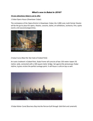 What's new in Dubai in 2016?
10 new attractions Dubai is set to offer
1 Dubai Opera House (Downtown Dubai)
The centrepiece of the Opera District in Downtown Dubai, the 2,000-seat, multi-format theatre
will be the go-to place for opera, theatre, concerts, ballet, art exhibitions, orchestra, film, sports
events and seasonal programmes.
2 Dubai Frame (Near the Star Gate of Zabeel Park)
An iconic landmark in Zabeel Park, Dubai Frame will consists of two 150-metre towers 93
metres wide, connected with a 100 square metre bridge. Set against the picturesque Dubai
skyline, it gives visitors the perfect vantage point. It will house a cafe on top as well.
3 Dubai Water Canal (Business Bay into the Persian Gulf through Safa Park and Jumeirah)
 
