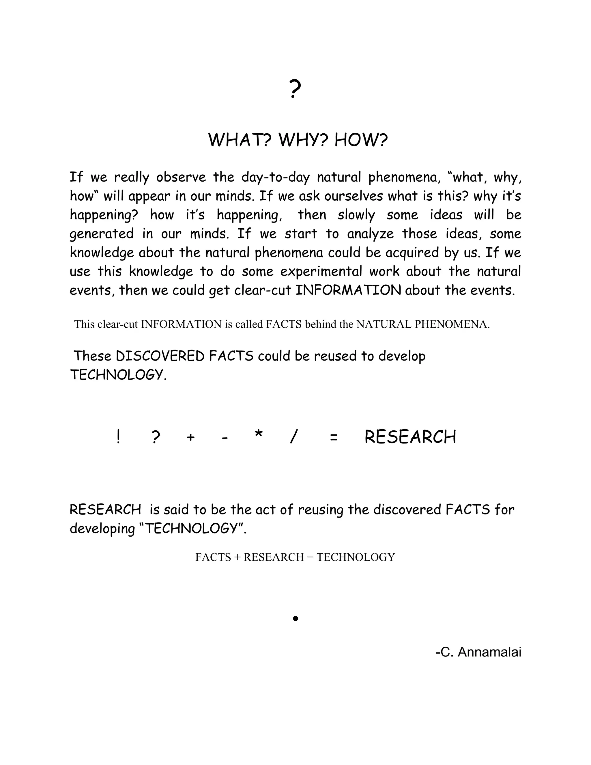?
WHAT? WHY? HOW?
If we really observe the day-to-day natural phenomena, “what, why,
how“ will appear in our minds. If we ask ourselves what is this? why it’s
happening? how it’s happening, then slowly some ideas will be
generated in our minds. If we start to analyze those ideas, some
knowledge about the natural phenomena could be acquired by us. If we
use this knowledge to do some experimental work about the natural
events, then we could get clear-cut INFORMATION about the events.
This clear-cut INFORMATION is called FACTS behind the NATURAL PHENOMENA.
These DISCOVERED FACTS could be reused to develop
TECHNOLOGY.
! ? + - * / = RESEARCH
RESEARCH is said to be the act of reusing the discovered FACTS for
developing “TECHNOLOGY”.
FACTS + RESEARCH = TECHNOLOGY
.
-C. Annamalai