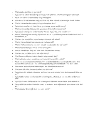  What was the last thing in your mind?
 If you were to tell me three things about yourself right now, which two things are total lies?
 Would you rather have the ability to fly or teleport?
 What would be the creepiest thing you could say while passing by a stranger on the street?
 What is the most embarrassing thing you have ever worn?
 If you could anywhere in the universe for one day, where would you go?
 What inanimate object do you wish you could eliminate from existence?
 If you could eat only one kind of food for the rest of your life, what would it be?
 What is something that is really popular now, but in 10 years everyone will look back on and be
embarrassed by?
 What are you proud of but never have an excuse to talk about?
 What is the most stupid way you’ve ever hurt yourself?
 What is the funniest name you have actually heard used in the real world?
 What takes most of your time in your everyday life?
 What is the weirdest thing you have seen in someone’s house?
 What are you too old to do but still enjoy doing?
 What flavor combination is kind of weird but you really like it?
 What mythical creature would improve the world the most if it existed?
 Would you cannibalize someone to survive on a stranded island knowing that there's a 25%
chance of rescue/survival if you eat the corpse but a guaranteed death if you don't eat it?
 What movie would improve drastically if it was turned into a musical?
 What’s the first thing that you do when you get home?
 If you could pick a day to relive over and over in a never-ending loop, what day would it be and
why?
 If you had to replace your hands with something else, what would you put at the end of your
arms?
 If you could make one absolute rule for a day that everyone should follow, what would it be?
 If you had to become an inanimate object for a month, what object would you choose to be and
why?
 What was your dream job when you were a child?
 