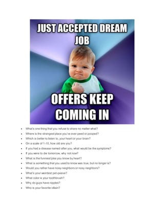  What’s one thing that you refuse to share no matter what?
 Where is the strangest place you’ve ever peed or pooped?
 Which is better to listen to, your heart or your brain?
 On a scale of 1-10, how old are you?
 If you had a disease named after you, what would be the symptoms?
 If you were to die tomorrow, why not now?
 What is the funniest joke you know by heart?
 What is something that you used to know was true, but no longer is?
 Would you rather have noisy neighbors or nosy neighbors?
 What’s your weirdest pet-peeve?
 What color is your toothbrush?
 Why do guys have nipples?
 Who is your favorite villain?
 