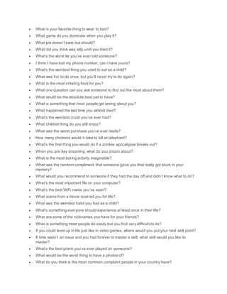  What is your favorite thing to wear to bed?
 What game do you dominate when you play it?
 What job doesn’t exist but should?
 What did you think was silly until you tried it?
 What’s the worst lie you’ve ever told someone?
 I think I have lost my phone number, can i have yours?
 What’s the weirdest thing you used to eat as a child?
 What was fun to do once, but you’ll never try to do again?
 What is the most irritating food for you?
 What one question can you ask someone to find out the most about them?
 What would be the absolute best pet to have?
 What is something that most people get wrong about you?
 What happened the last time you almost died?
 What’s the weirdest crush you’ve ever had?
 What childish thing do you still enjoy?
 What was the worst purchase you’ve ever made?
 How many chickens would it take to kill an elephant?
 What’s the first thing you would do if a zombie apocalypse breaks out?
 When you are day dreaming, what do you dream about?
 What is the most boring activity imaginable?
 What was the random compliment that someone gave you that really got stuck in your
memory?
 What would you recommend to someone if they had the day off and didn’t know what to do?
 What’s the most important file on your computer?
 What’s the best WiFi name you’ve seen?
 What scene from a movie scarred you for life?
 What was the weirdest habit you had as a child?
 What’s something everyone should experience at least once in their life?
 What are some of the nicknames you have for your friends?
 What is something most people do easily but you find very difficult to do?
 If you could level up in life just like in video games, where would you put your next skill point?
 If time wasn’t an issue and you had forever to master a skill, what skill would you like to
master?
 What’s the best prank you’ve ever played on someone?
 What would be the worst thing to have a phobia of?
 What do you think is the most common complaint people in your country have?
 
