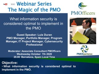Guest Speaker: Luis Duran
PMO Manager, Portfolio Manager, Program
Manager, IT Project Manager, Cybersecurity
Professional
Moderator: Associate Consultant PMOfficers
Wednesday October 7th 2020
20.00 Barcelona, Spain Local Time
Objective:
• What information security is considered optimal to
implement in the PMO.
What information security is
considered optimal to implement in
the PMO
Webinar Series
The Magic of the PMO
 