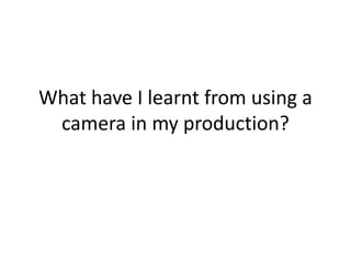 What have I learnt from using a
camera in my production?

 