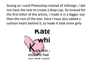 Seeing as I used Photoshop instead of InDesign, I did
not have the tool to create a drop cap. So instead for
the first letter of the article, I made it in a bigger size
than the rest of the text. Here I have also added a
cartoon heart behind it, to make it look more girly

 