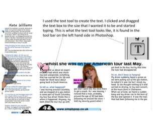 I used the text tool to create the text. I clicked and dragged
the text box to the size that I wanted it to be and started
typing. This is what the text tool looks like, it is found in the
tool bar on the left hand side in Photoshop.

 