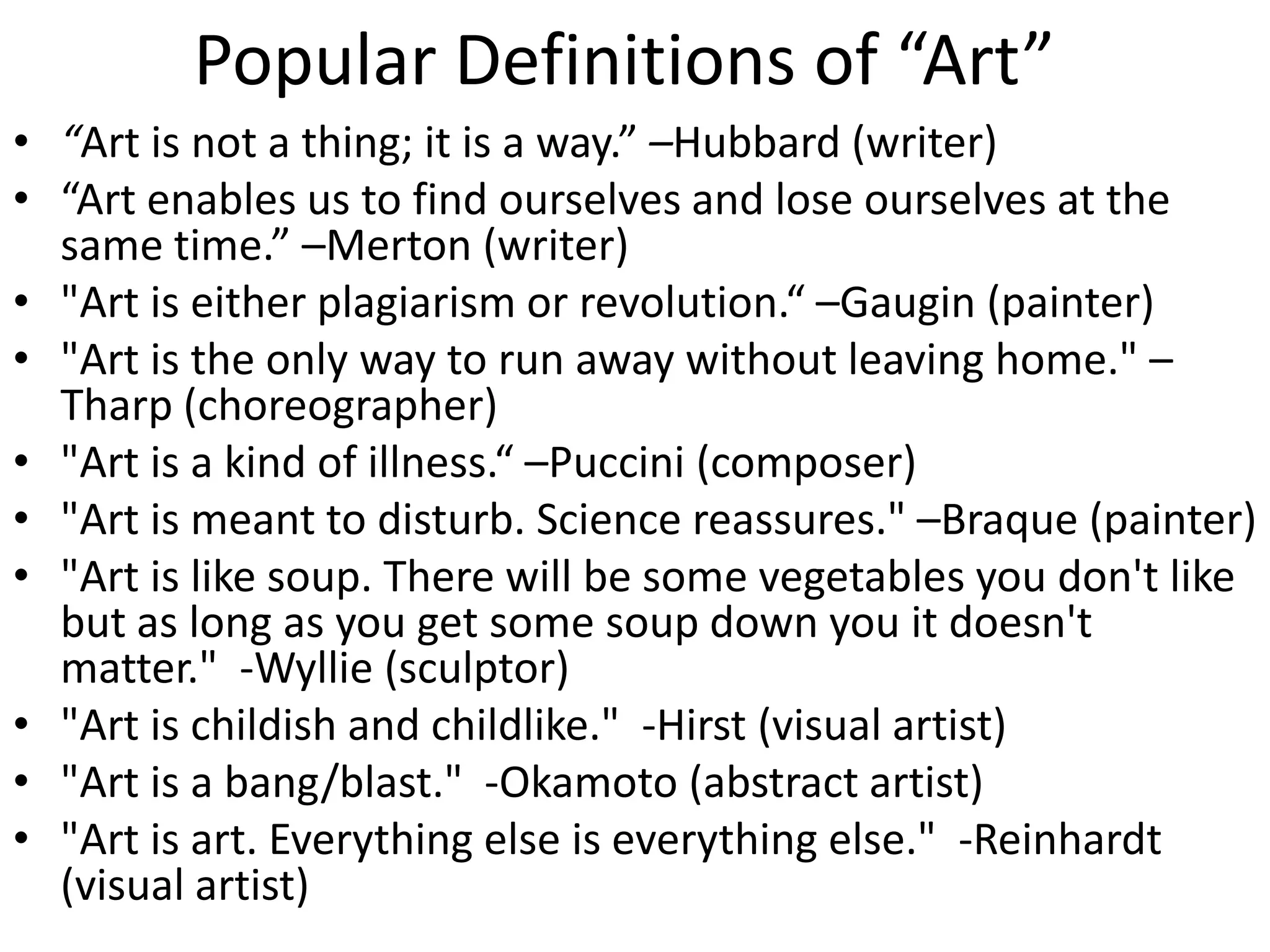 Popular Definitions of “Art”
• “Art is not a thing; it is a way.” –Hubbard (writer)
• “Art enables us to find ourselves and lose ourselves at the
same time.” –Merton (writer)
• "Art is either plagiarism or revolution.“ –Gaugin (painter)
• "Art is the only way to run away without leaving home." –
Tharp (choreographer)
• "Art is a kind of illness.“ –Puccini (composer)
• "Art is meant to disturb. Science reassures." –Braque (painter)
• "Art is like soup. There will be some vegetables you don't like
but as long as you get some soup down you it doesn't
matter." -Wyllie (sculptor)
• "Art is childish and childlike." -Hirst (visual artist)
• "Art is a bang/blast." -Okamoto (abstract artist)
• "Art is art. Everything else is everything else." -Reinhardt
(visual artist)
 