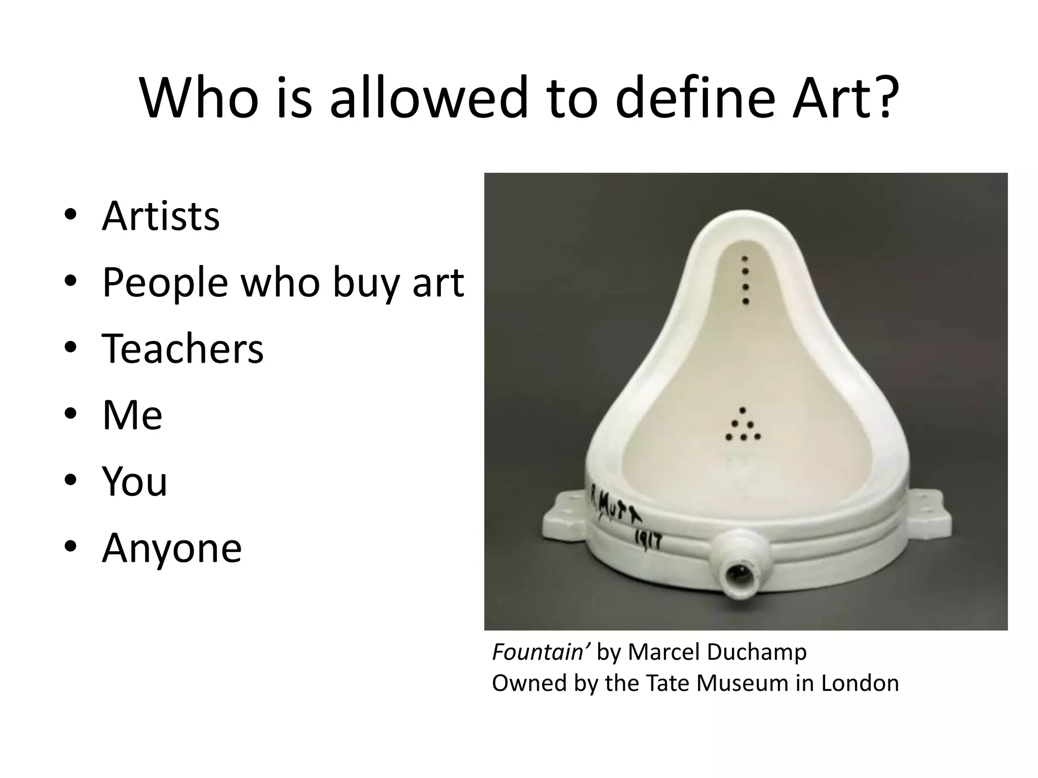 Who is allowed to define Art?
• Artists
• People who buy art
• Teachers
• Me
• You
• Anyone
Fountain’ by Marcel Duchamp
Owned by the Tate Museum in London
 