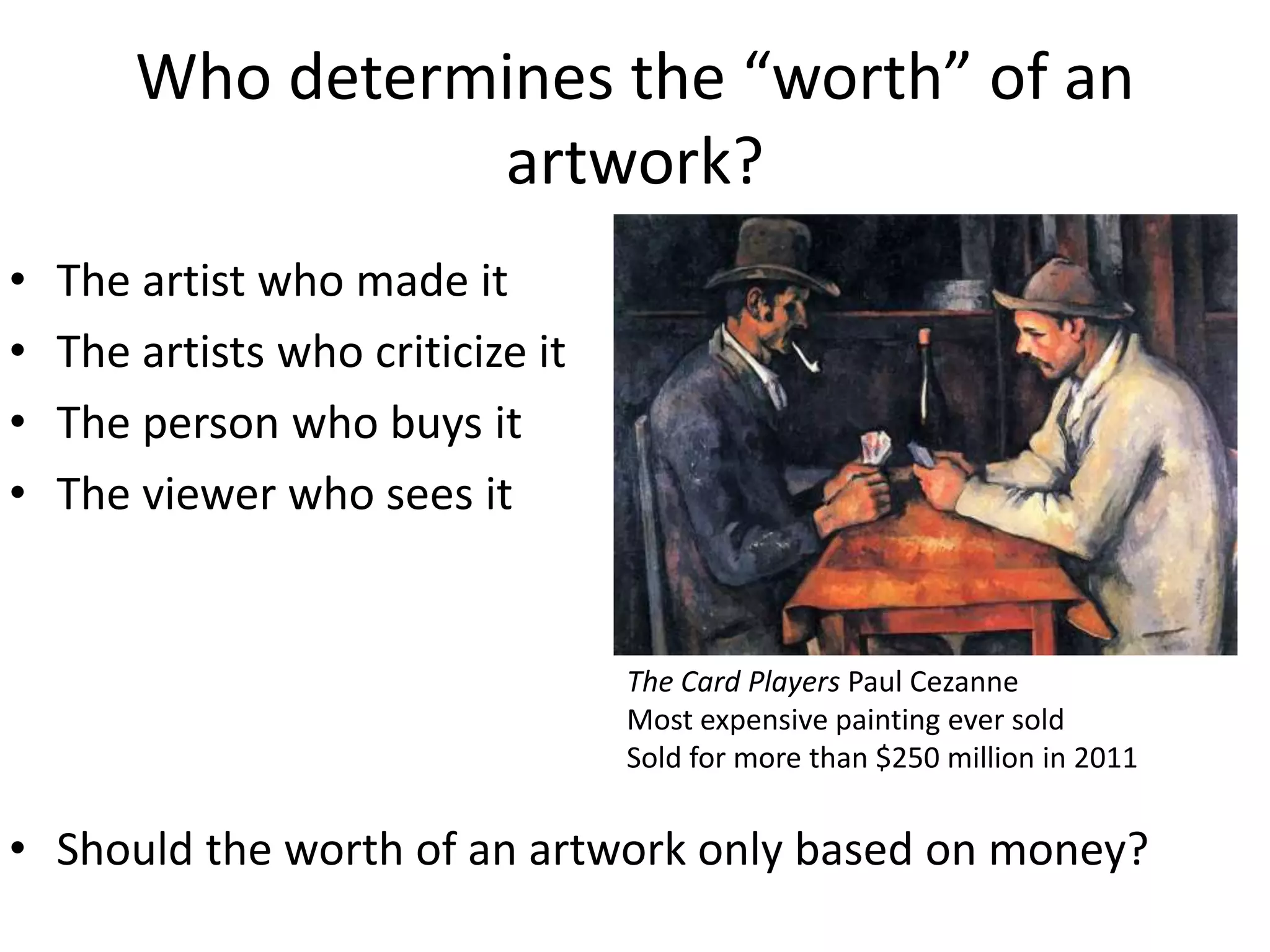 Who determines the “worth” of an
artwork?
• The artist who made it
• The artists who criticize it
• The person who buys it
• The viewer who sees it
• Should the worth of an artwork only based on money?
The Card Players Paul Cezanne
Most expensive painting ever sold
Sold for more than $250 million in 2011
 
