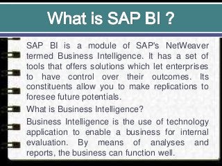 SAP BI is a module of SAP's NetWeaver
termed Business Intelligence. It has a set of
tools that offers solutions which let enterprises
to have control over their outcomes. Its
constituents allow you to make replications to
foresee future potentials.
What is Business Intelligence?
Business Intelligence is the use of technology
application to enable a business for internal
evaluation. By means of analyses and
reports, the business can function well.
 