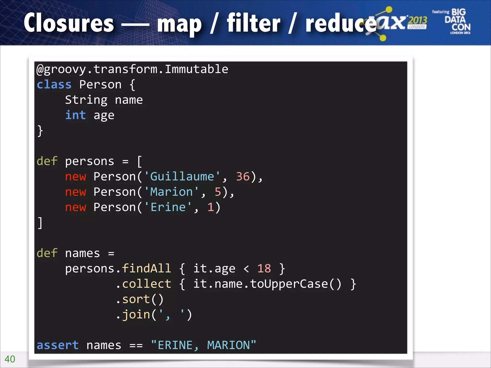 Closures — map / filter / reduce
@groovy.transform.Immutable 
class	
  Person	
  { 
	
  	
  	
  	
  String	
  name 
	
  	
  	
  	
  int	
  age 
}
def	
  persons	
  =	
  [ 
	
  	
  	
  	
  new	
  Person('Guillaume',	
  36), 
	
  	
  	
  	
  new	
  Person('Marion',	
  5), 
	
  	
  	
  	
  new	
  Person('Erine',	
  1) 
]
def	
  names	
  = 
	
  	
  	
  	
  persons.findAll	
  {	
  it.age	
  <	
  18	
  } 
	
  	
  	
  	
  	
  	
  	
  	
  	
  	
  	
  .collect	
  {	
  it.name.toUpperCase()	
  } 
	
  	
  	
  	
  	
  	
  	
  	
  	
  	
  	
  .sort() 
	
  	
  	
  	
  	
  	
  	
  	
  	
  	
  	
  .join(',	
  ')
assert	
  names	
  ==	
  "ERINE,	
  MARION"
!40

 