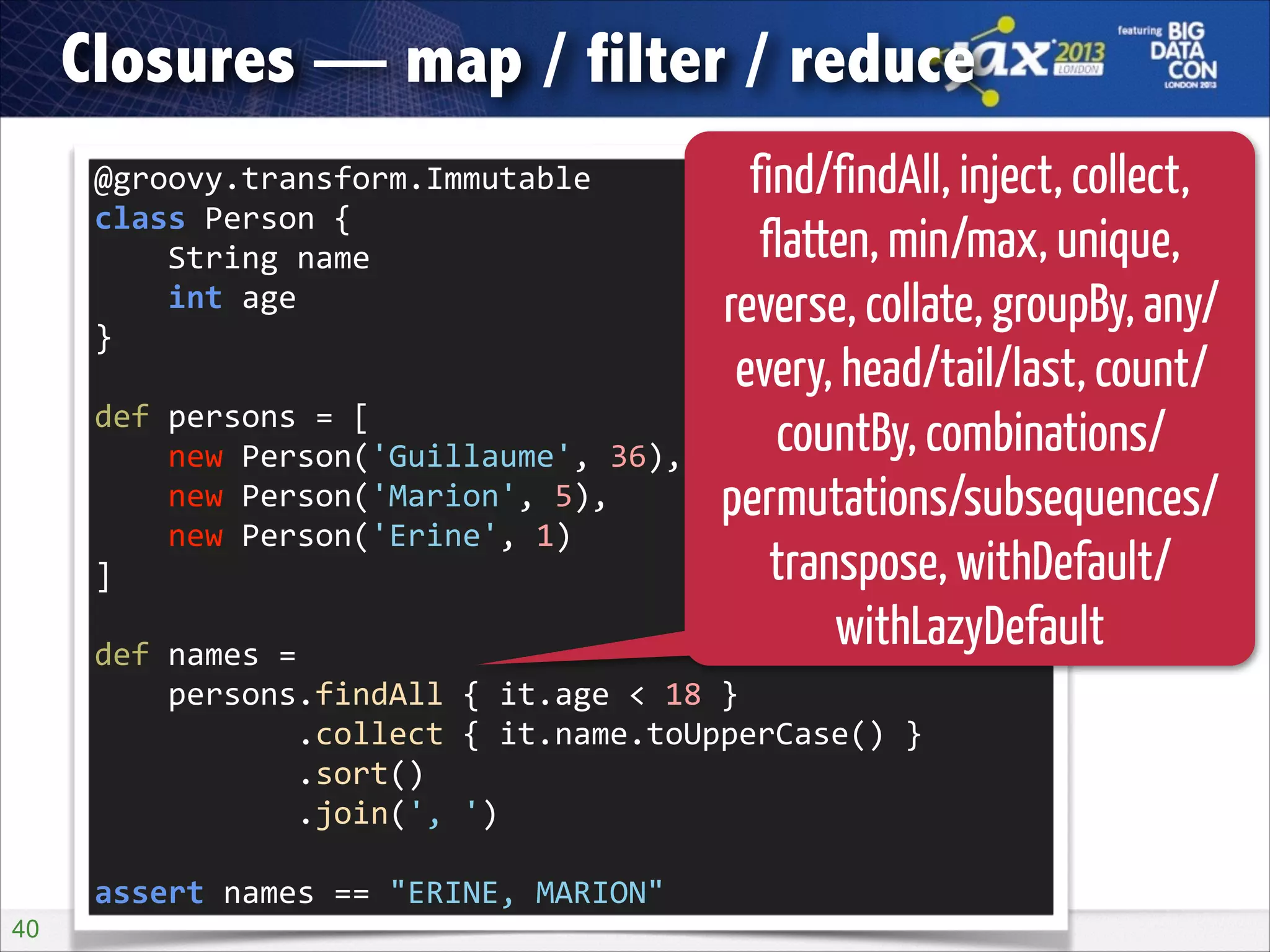 Closures — map / filter / reduce
@groovy.transform.Immutable 
class	
  Person	
  { 
	
  	
  	
  	
  String	
  name 
	
  	
  	
  	
  int	
  age 
}
def	
  persons	
  =	
  [ 
	
  	
  	
  	
  new	
  Person('Guillaume',	
  36), 
	
  	
  	
  	
  new	
  Person('Marion',	
  5), 
	
  	
  	
  	
  new	
  Person('Erine',	
  1) 
]

find/findAll, inject, collect,
flatten, min/max, unique,
reverse, collate, groupBy, any/
every, head/tail/last, count/
countBy, combinations/
permutations/subsequences/
transpose, withDefault/
withLazyDefault

def	
  names	
  = 
	
  	
  	
  	
  persons.findAll	
  {	
  it.age	
  <	
  18	
  } 
	
  	
  	
  	
  	
  	
  	
  	
  	
  	
  	
  .collect	
  {	
  it.name.toUpperCase()	
  } 
	
  	
  	
  	
  	
  	
  	
  	
  	
  	
  	
  .sort() 
	
  	
  	
  	
  	
  	
  	
  	
  	
  	
  	
  .join(',	
  ')
assert	
  names	
  ==	
  "ERINE,	
  MARION"
!40

 